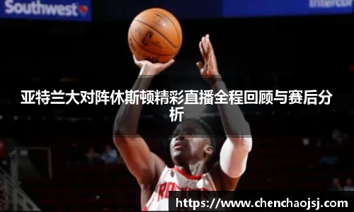 亚特兰大对阵休斯顿精彩直播全程回顾与赛后分析
